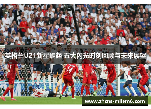 英格兰U21新星崛起 五大闪光时刻回顾与未来展望