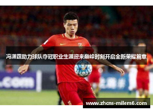 冯潇霆助力球队夺冠职业生涯迎来巅峰时刻开启全新荣耀篇章