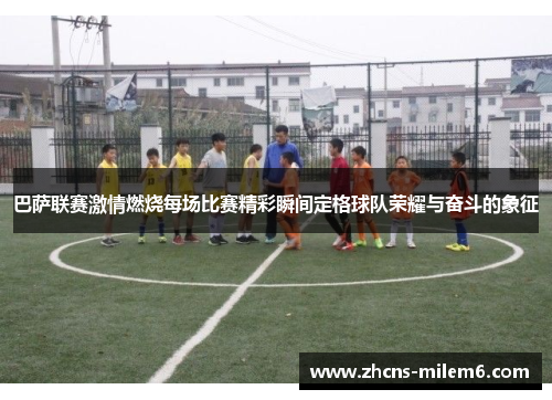 巴萨联赛激情燃烧每场比赛精彩瞬间定格球队荣耀与奋斗的象征