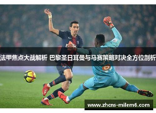 法甲焦点大战解析 巴黎圣日耳曼与马赛策略对决全方位剖析
