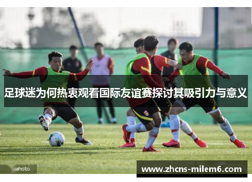 足球迷为何热衷观看国际友谊赛探讨其吸引力与意义