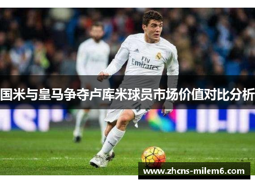 国米与皇马争夺卢库米球员市场价值对比分析