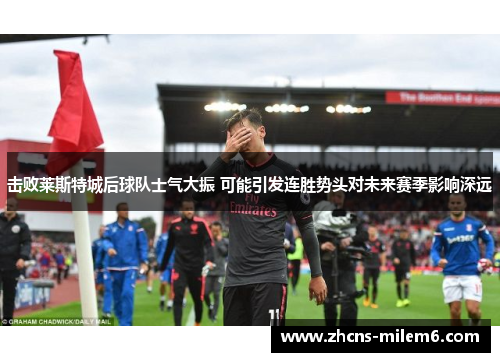 击败莱斯特城后球队士气大振 可能引发连胜势头对未来赛季影响深远