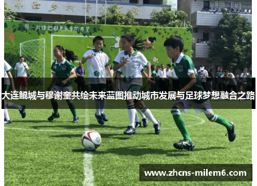 大连鲲城与穆谢奎共绘未来蓝图推动城市发展与足球梦想融合之路
