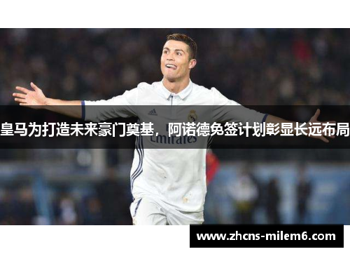皇马为打造未来豪门奠基，阿诺德免签计划彰显长远布局