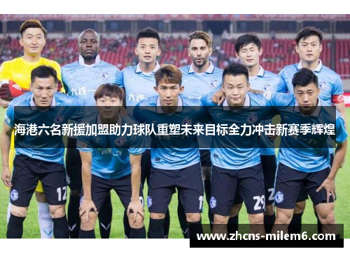 海港六名新援加盟助力球队重塑未来目标全力冲击新赛季辉煌