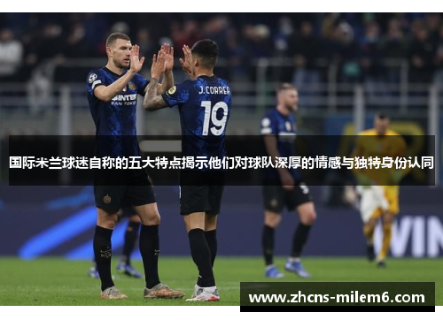 国际米兰球迷自称的五大特点揭示他们对球队深厚的情感与独特身份认同
