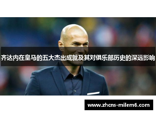 齐达内在皇马的五大杰出成就及其对俱乐部历史的深远影响