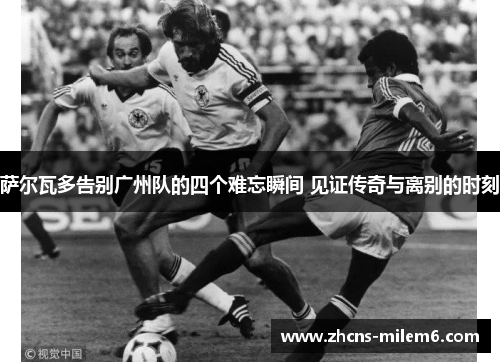 萨尔瓦多告别广州队的四个难忘瞬间 见证传奇与离别的时刻