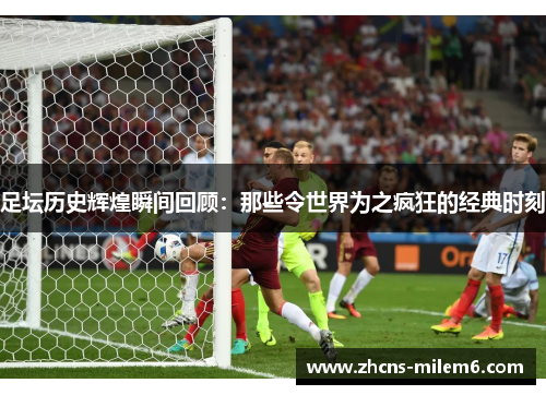足坛历史辉煌瞬间回顾:那些令世界为之疯狂的经典时刻 足坛历史辉煌瞬间回顾:那些令世界为之疯狂的经典时刻