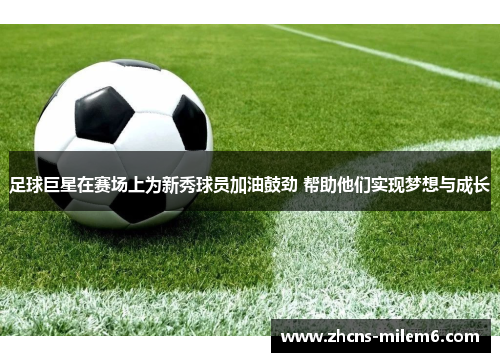 足球巨星在赛场上为新秀球员加油鼓劲 帮助他们实现梦想与成长 足球巨星在赛场上为新秀球员加油鼓劲 帮助他们实现梦想与成长